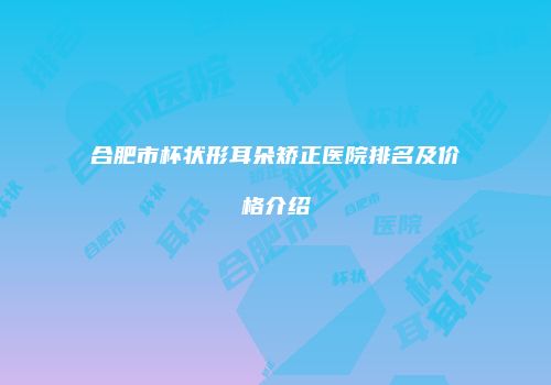 合肥市杯状形耳朵矫正医院排名及价格介绍