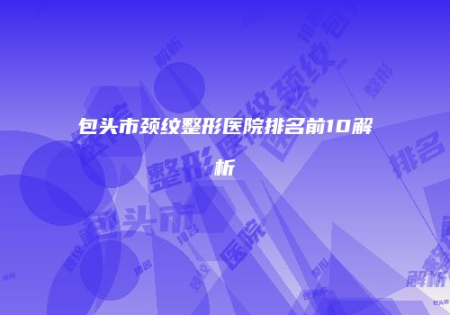 包头市颈纹整形医院排名前10解析