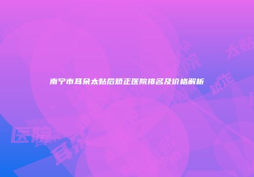 南宁市耳朵太贴后矫正医院排名及价格解析