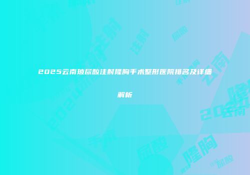 2025云南玻尿酸注射隆胸手术整形医院排名及详细解析