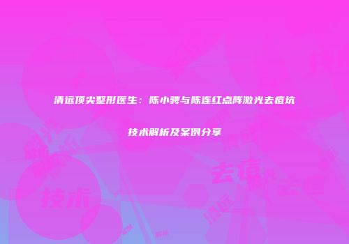 清远顶尖整形医生：陈小骋与陈连红点阵激光去痘坑技术解析及案例分享
