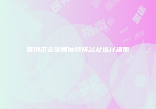 普洱市去黑痣医院排名及选择指南
