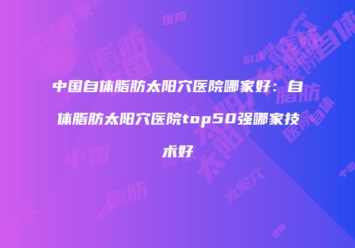 中国自体脂肪太阳穴医院哪家好：自体脂肪太阳穴医院top50强哪家技术好