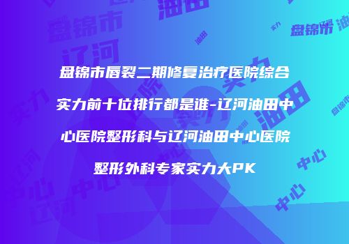 盘锦市唇裂二期修复治疗医院综合实力前十位排行都是谁-辽河油田中心医院整形科与辽河油田中心医院整形外科专家实力大PK