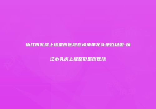 镇江市乳房上提整形医院在榜清单龙头地位稳固-镇江市乳房上提整形整形医院