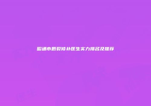 昭通市唇裂修补医生实力排名及推荐