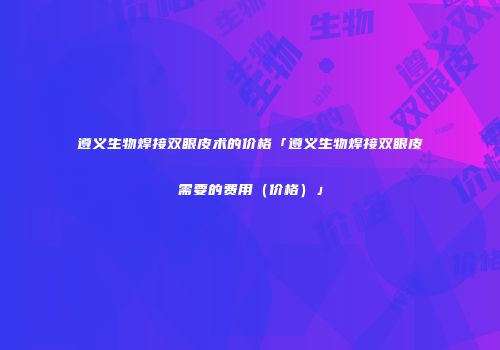 遵义生物焊接双眼皮术的价格「遵义生物焊接双眼皮需要的费用（价格）」