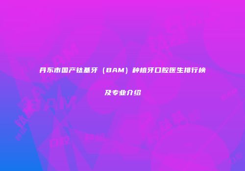 丹东市国产钛基牙（BAM）种植牙口腔医生排行榜及专业介绍