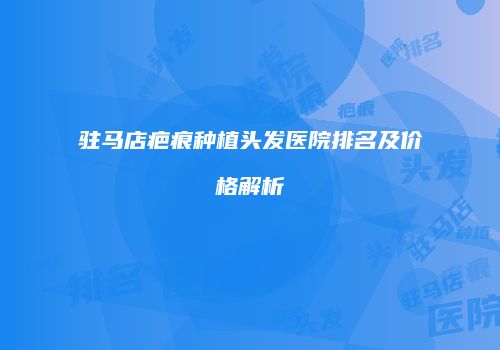 驻马店疤痕种植头发医院排名及价格解析