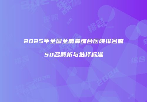 2025年全国全麻鼻综合医院排名前50名解析与选择标准