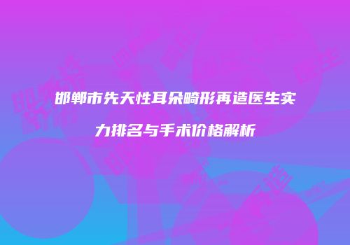邯郸市先天性耳朵畸形再造医生实力排名与手术价格解析