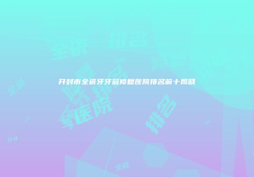 开封市全瓷牙牙冠修复医院排名前十揭晓