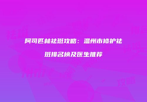 阿司匹林祛斑攻略：温州市修护祛斑排名榜及医生推荐
