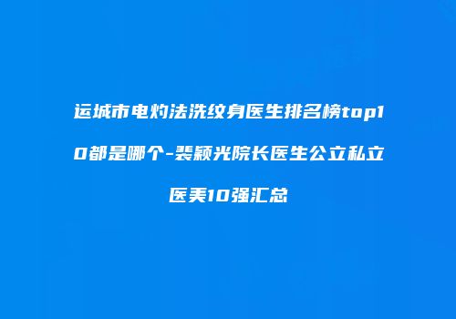 运城市电灼法洗纹身医生排名榜top10都是哪个-裴颖光院长医生公立私立医美10强汇总