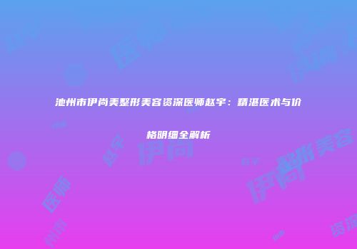 池州市伊尚美整形美容资深医师赵宇：精湛医术与价格明细全解析
