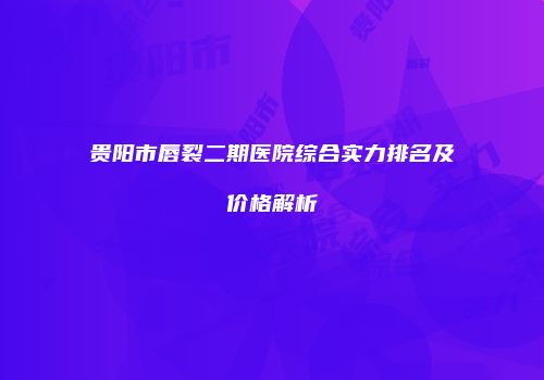 贵阳市唇裂二期医院综合实力排名及价格解析