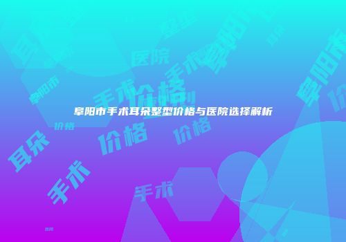 阜阳市手术耳朵整型价格与医院选择解析