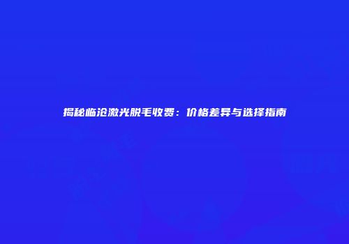 揭秘临沧激光脱毛收费：价格差异与选择指南