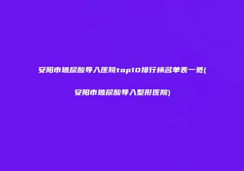 安阳市玻尿酸导入医院top10排行榜名单表一览(安阳市玻尿酸导入整形医院)