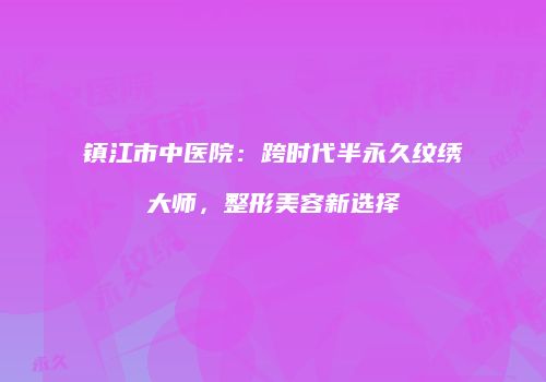 镇江市中医院：跨时代半永久纹绣大师，整形美容新选择