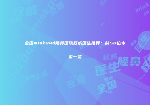 全国misk04d隆鼻医院权威医生推荐：前50位专家一览