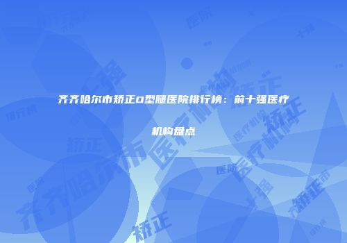 齐齐哈尔市矫正O型腿医院排行榜：前十强医疗机构盘点