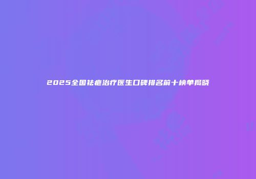 2025全国祛疤治疗医生口碑排名前十榜单揭晓