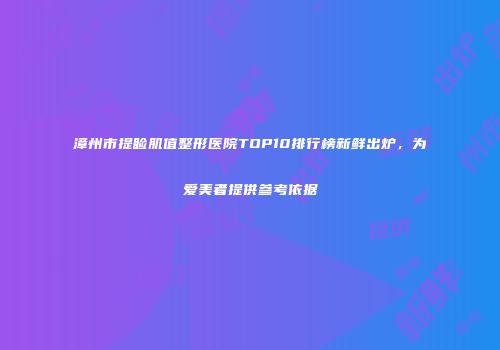 漳州市提睑肌值整形医院TOP10排行榜新鲜出炉，为爱美者提供参考依据