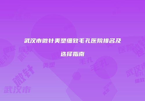 武汉市微针美塑细致毛孔医院排名及选择指南