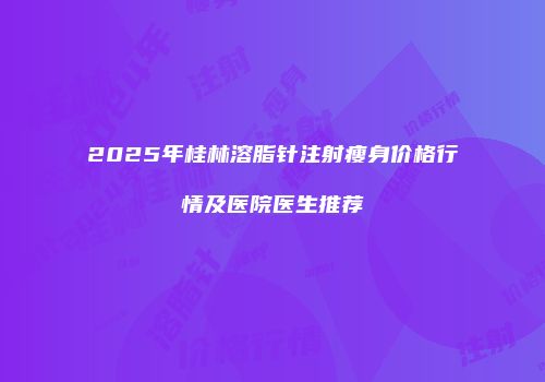 2025年桂林溶脂针注射瘦身价格行情及医院医生推荐