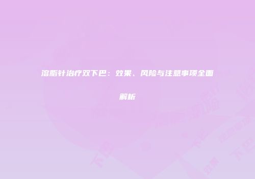溶脂针治疗双下巴：效果、风险与注意事项全面解析