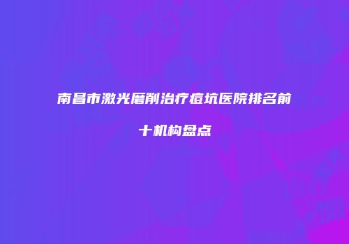 南昌市激光磨削治疗痘坑医院排名前十机构盘点