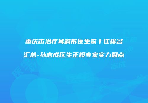 重庆市治疗耳畸形医生前十佳排名汇总-孙志成医生正规专家实力盘点