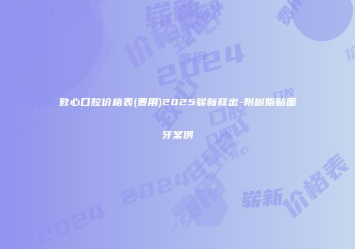 致心口腔价格表(费用)2025崭新释出-附树脂贴面牙案例