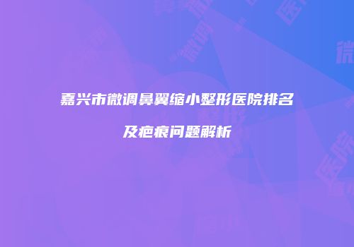 嘉兴市微调鼻翼缩小整形医院排名及疤痕问题解析