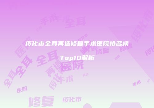 绥化市全耳再造修复手术医院排名榜Top10解析