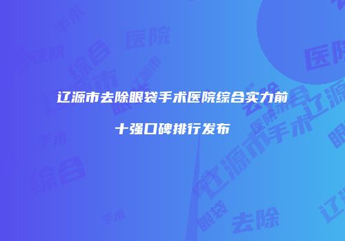 辽源市去除眼袋手术医院综合实力前十强口碑排行发布
