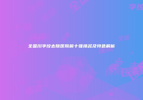 全国川字纹去除医院前十强排名及特色解析