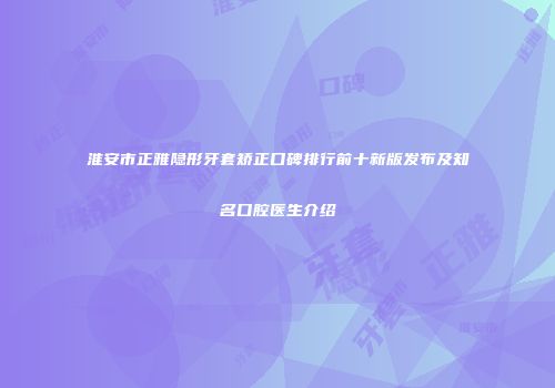 淮安市正雅隐形牙套矫正口碑排行前十新版发布及知名口腔医生介绍