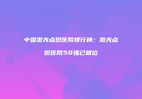 中国激光点斑医院排行榜：激光点斑医院50强已就位