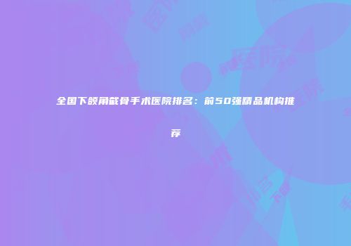 全国下颌角截骨手术医院排名：前50强精品机构推荐