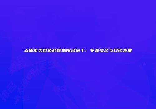 太原市美容齿科医生排名前十：专业技艺与口碑兼备