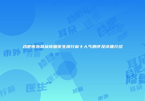 合肥市外耳朵修复医生排行前十人气测评及详细介绍