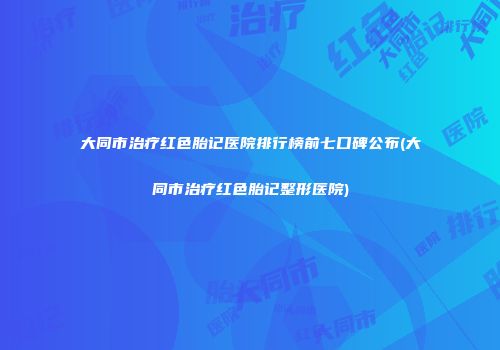 大同市治疗红色胎记医院排行榜前七口碑公布(大同市治疗红色胎记整形医院)