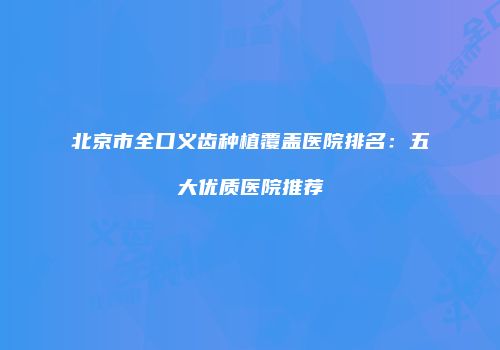 北京市全口义齿种植覆盖医院排名：五大优质医院推荐