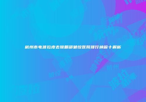 杭州市电波拉皮去除眼部皱纹医院排行榜前十解析