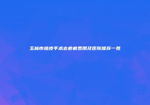 玉林市植皮手术去疤痕费用及医院推荐一览