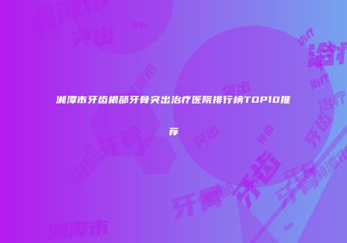 湘潭市牙齿根部牙骨突出治疗医院排行榜TOP10推荐