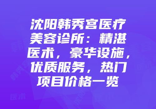 沈阳韩秀宫医疗美容诊所：精湛医术，豪华设施，优质服务，热门项目价格一览