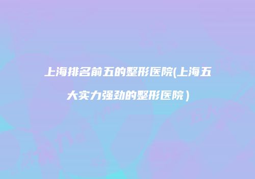 上海排名前五的整形医院(上海五大实力强劲的整形医院）